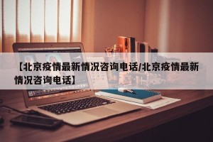 【北京疫情最新情况咨询电话/北京疫情最新情况咨询电话】