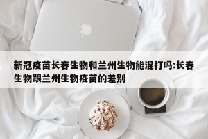 新冠疫苗长春生物和兰州生物能混打吗:长春生物跟兰州生物疫苗的差别