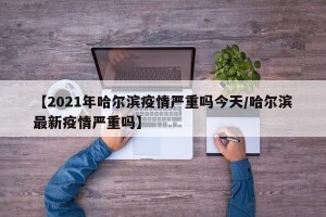 【2021年哈尔滨疫情严重吗今天/哈尔滨最新疫情严重吗】