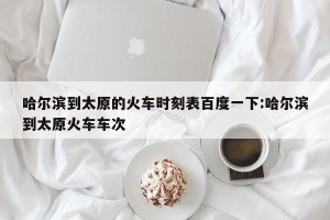 哈尔滨到太原的火车时刻表百度一下:哈尔滨到太原火车车次