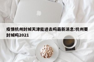 疫情杭州封城天津能进去吗最新消息:杭州要封城吗2021