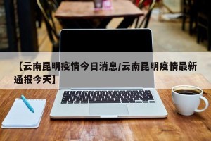 【云南昆明疫情今日消息/云南昆明疫情最新通报今天】