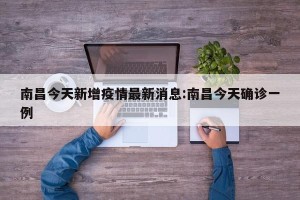 南昌今天新增疫情最新消息:南昌今天确诊一例
