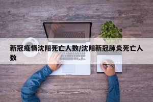 新冠疫情沈阳死亡人数/沈阳新冠肺炎死亡人数