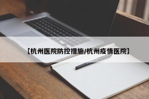 【杭州医院防控措施/杭州疫情医院】