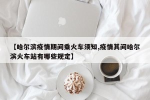 【哈尔滨疫情期间乘火车须知,疫情其间哈尔滨火车站有哪些规定】