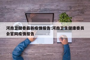 河南卫健委最新疫情报告:河南卫生健康委员会官网疫情报告