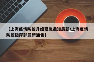 【上海疫情防控升级紧急通知最新/上海疫情防控指挥部最新通告】
