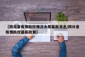【四川省疫情防控情况太原最新消息/四川省疫情防控最新政策】