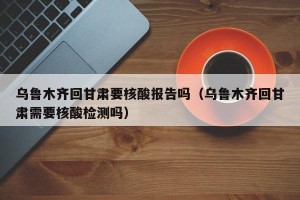 乌鲁木齐回甘肃要核酸报告吗（乌鲁木齐回甘肃需要核酸检测吗）