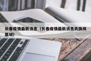 长春疫情最新消息（长春疫情最新消息天旗凤凰城）