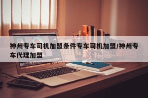 神州专车司机加盟条件专车司机加盟/神州专车代理加盟