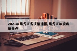 2021年黑龙江省疫情通报/黑龙江年度疫情盘点
