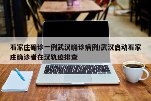 石家庄确诊一例武汉确诊病例/武汉启动石家庄确诊者在汉轨迹排查