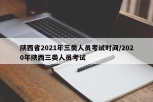 陕西省2021年三类人员考试时间/2020年陕西三类人员考试
