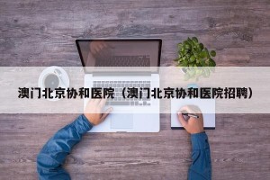 澳门北京协和医院（澳门北京协和医院招聘）
