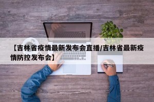 【吉林省疫情最新发布会直播/吉林省最新疫情防控发布会】