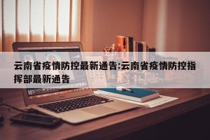 云南省疫情防控最新通告:云南省疫情防控指挥部最新通告