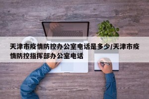 天津市疫情防控办公室电话是多少/天津市疫情防控指挥部办公室电话