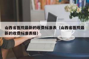 山西省医院最新的收费标准表（山西省医院最新的收费标准表格）