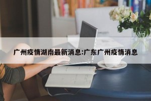 广州疫情湖南最新消息:广东广州疫情消息