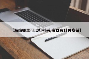 【海南哪里可以打科兴,海口有科兴疫苗】