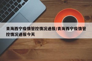 青海西宁疫情管控情况通报/青海西宁疫情管控情况通报今天