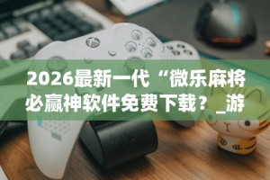 2026最新一代“微乐麻将必赢神软件免费下载？_游戏_玩家_工具