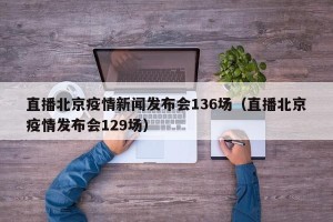 直播北京疫情新闻发布会136场（直播北京疫情发布会129场）