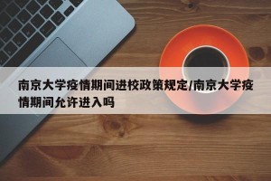 南京大学疫情期间进校政策规定/南京大学疫情期间允许进入吗