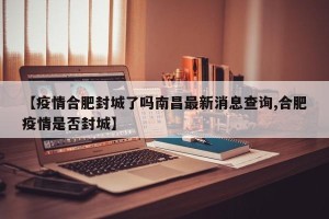 【疫情合肥封城了吗南昌最新消息查询,合肥疫情是否封城】