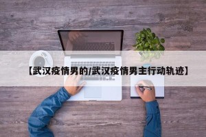 【武汉疫情男的/武汉疫情男主行动轨迹】