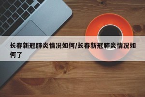 长春新冠肺炎情况如何/长春新冠肺炎情况如何了