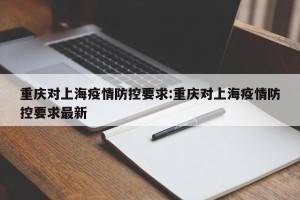 重庆对上海疫情防控要求:重庆对上海疫情防控要求最新