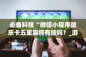 必备科技“微信小程序微乐卡五星麻将有挂吗？_游戏_玩家_工具