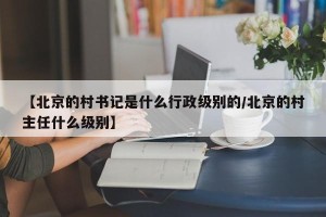 【北京的村书记是什么行政级别的/北京的村主任什么级别】