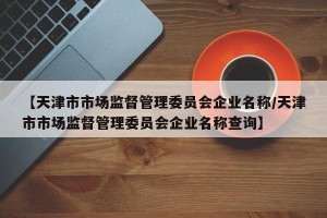 【天津市市场监督管理委员会企业名称/天津市市场监督管理委员会企业名称查询】