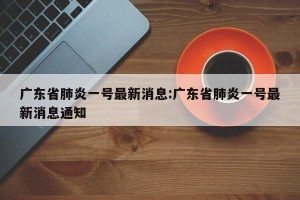 广东省肺炎一号最新消息:广东省肺炎一号最新消息通知
