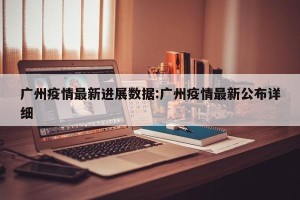 广州疫情最新进展数据:广州疫情最新公布详细
