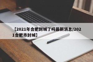 【2021年合肥封城了吗最新消息/2021合肥市封城】