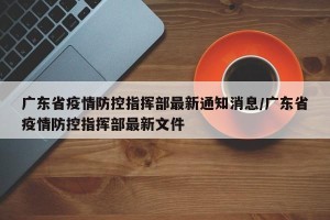 广东省疫情防控指挥部最新通知消息/广东省疫情防控指挥部最新文件