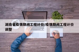 湖南省疫情期间工程计价/疫情期间工程计价调整