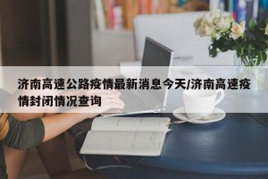济南高速公路疫情最新消息今天/济南高速疫情封闭情况查询