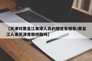 【天津对黑龙江来津人员的规定有哪些/黑龙江人来天津用做核酸吗】