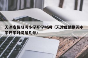 天津疫情期间小学开学时间（天津疫情期间小学开学时间是几号）