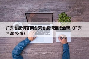 广东省疫情官网台湾省疫情通报最新（广东 台湾 疫情）