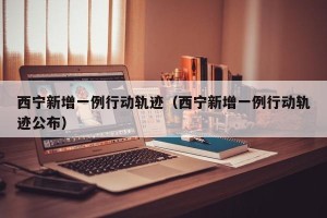 西宁新增一例行动轨迹（西宁新增一例行动轨迹公布）