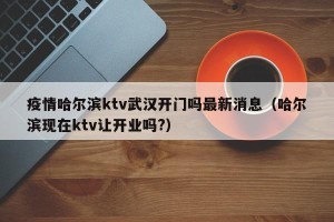 疫情哈尔滨ktv武汉开门吗最新消息（哈尔滨现在ktv让开业吗?）