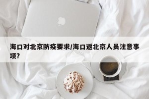 海口对北京防疫要求/海口返北京人员注意事项?
