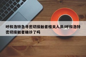呼和浩特急寻密切接触者相关人员/呼和浩特密切接触者确诊了吗